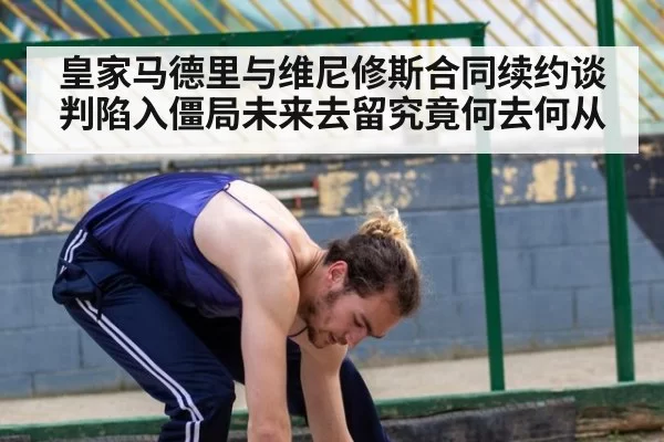 皇家马德里与维尼修斯合同续约谈判陷入僵局未来去留究竟何去何从